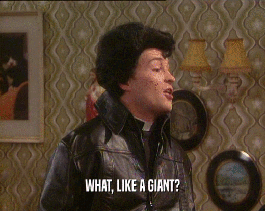 WHAT, LIKE A GIANT?  
