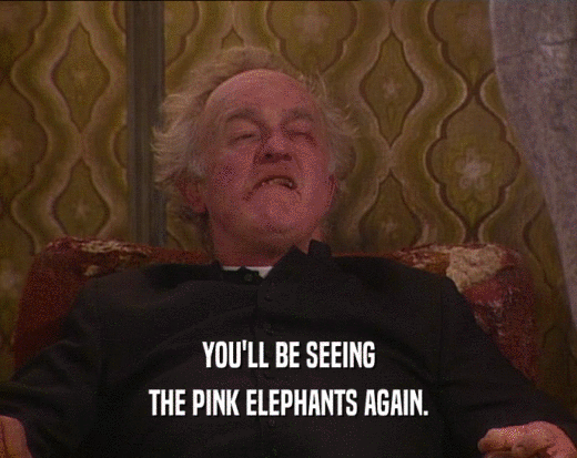 YOU'LL BE SEEING
 THE PINK ELEPHANTS AGAIN.
 