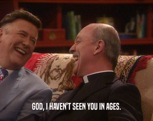 GOD, I HAVEN'T SEEN YOU IN AGES.  