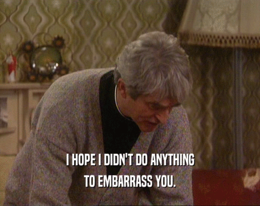 I HOPE I DIDN'T DO ANYTHING TO EMBARRASS YOU. 