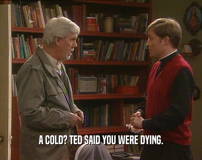 A COLD? TED SAID YOU WERE DYING.  