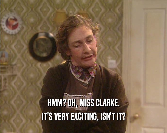 HMM? OH, MISS CLARKE. IT'S VERY EXCITING, ISN'T IT? 