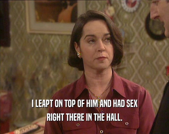 I LEAPT ON TOP OF HIM AND HAD SEX RIGHT THERE IN THE HALL. 