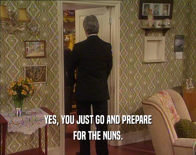 YES, YOU JUST GO AND PREPARE FOR THE NUNS. 