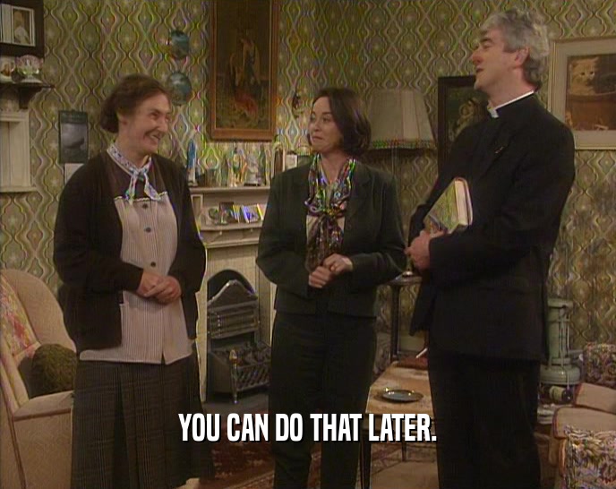 YOU CAN DO THAT LATER.  