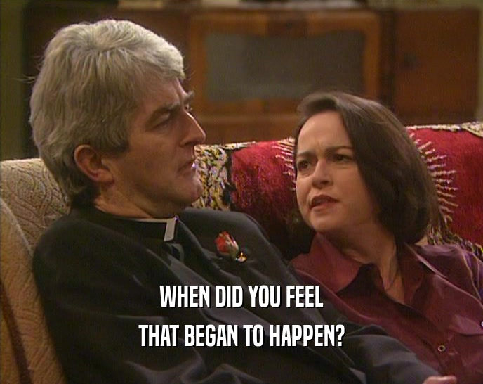 WHEN DID YOU FEEL THAT BEGAN TO HAPPEN? 