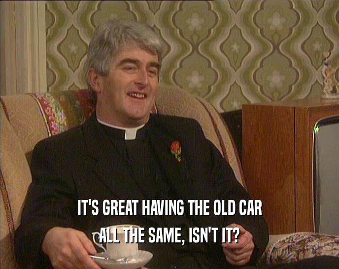 IT'S GREAT HAVING THE OLD CAR ALL THE SAME, ISN'T IT? 