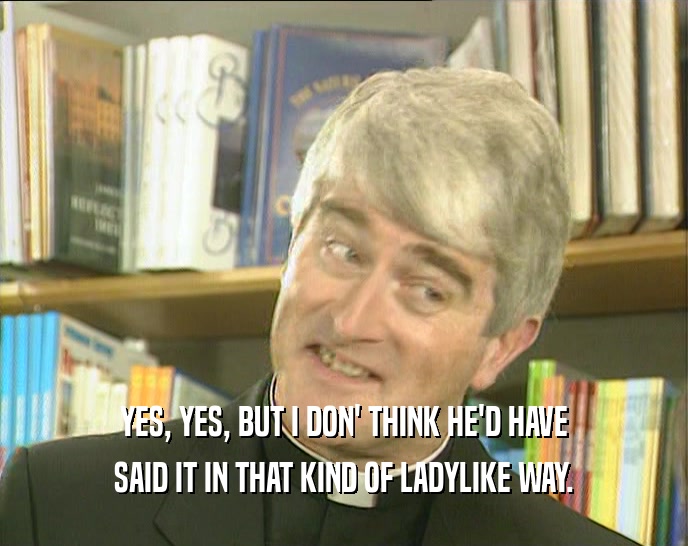 YES, YES, BUT I DON' THINK HE'D HAVE SAID IT IN THAT KIND OF LADYLIKE WAY. 