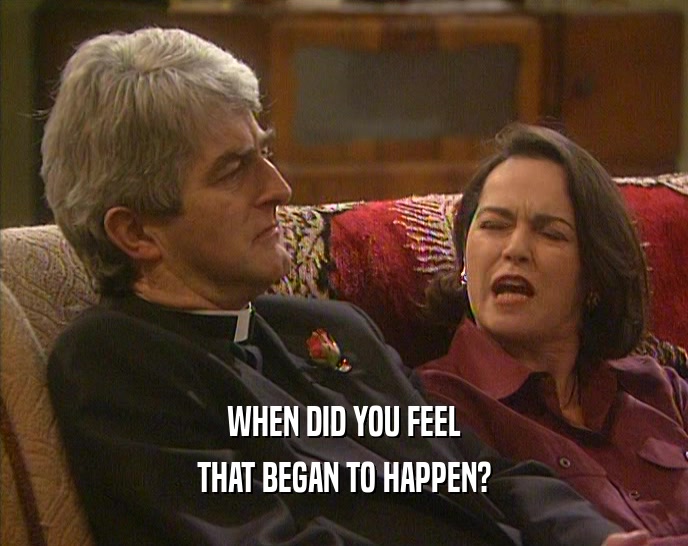 WHEN DID YOU FEEL THAT BEGAN TO HAPPEN? 