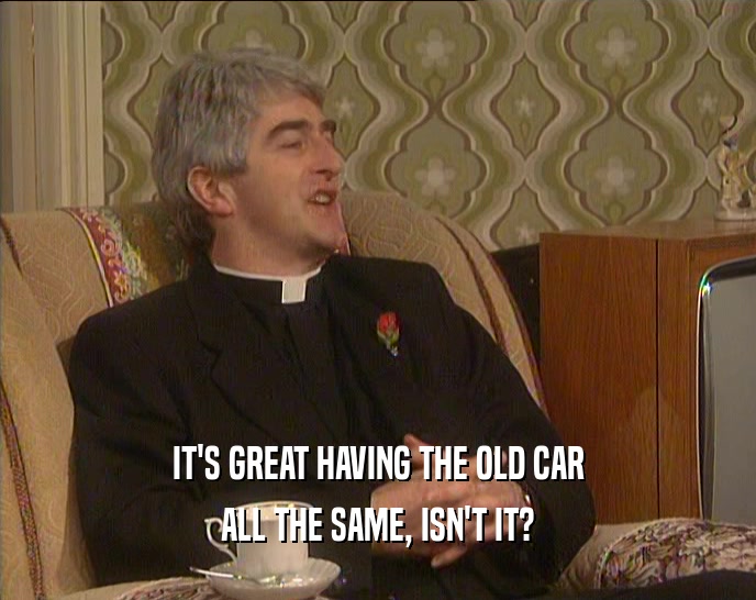IT'S GREAT HAVING THE OLD CAR ALL THE SAME, ISN'T IT? 