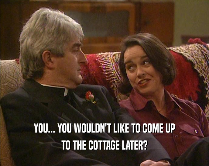 YOU... YOU WOULDN'T LIKE TO COME UP TO THE COTTAGE LATER? 