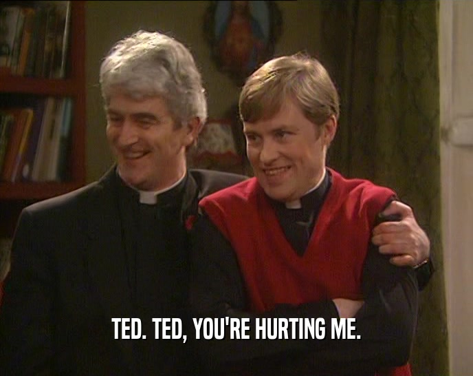 TED. TED, YOU'RE HURTING ME.  