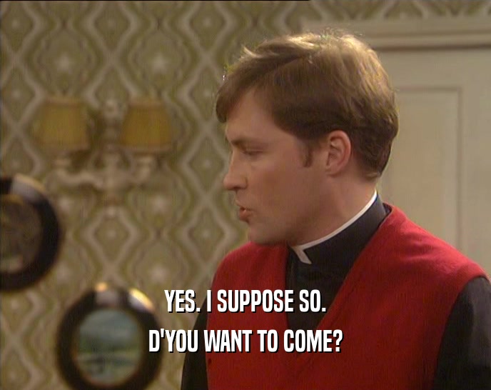 YES. I SUPPOSE SO. D'YOU WANT TO COME? 