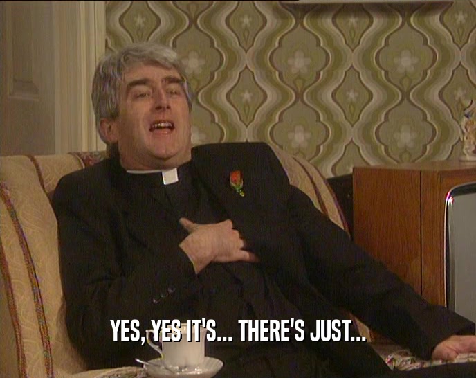 YES, YES IT'S... THERE'S JUST...  