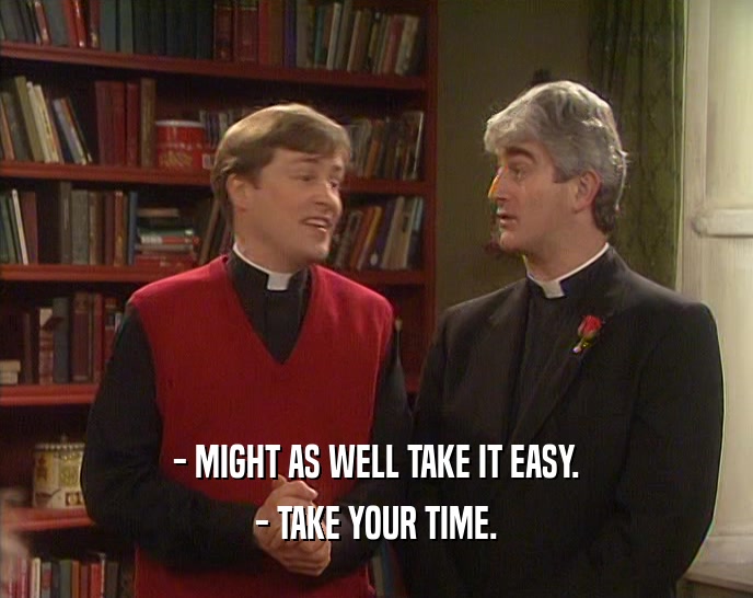 - MIGHT AS WELL TAKE IT EASY. - TAKE YOUR TIME. 