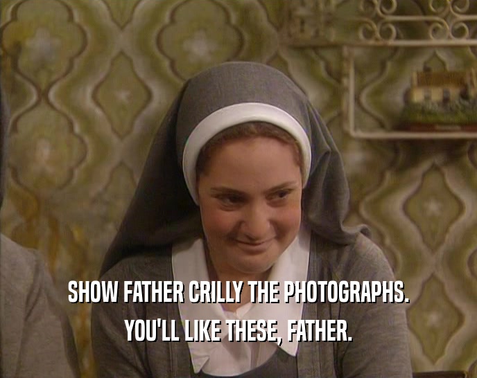 SHOW FATHER CRILLY THE PHOTOGRAPHS.
 YOU'LL LIKE THESE, FATHER.
 