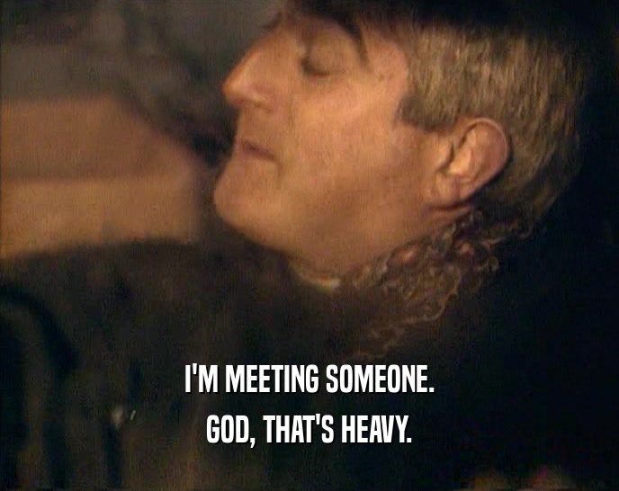 I'M MEETING SOMEONE. GOD, THAT'S HEAVY. 