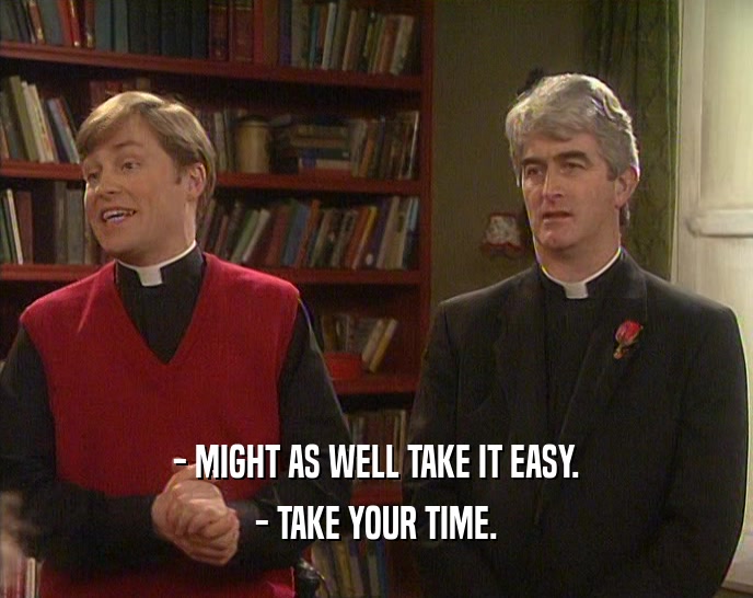 - MIGHT AS WELL TAKE IT EASY. - TAKE YOUR TIME. 