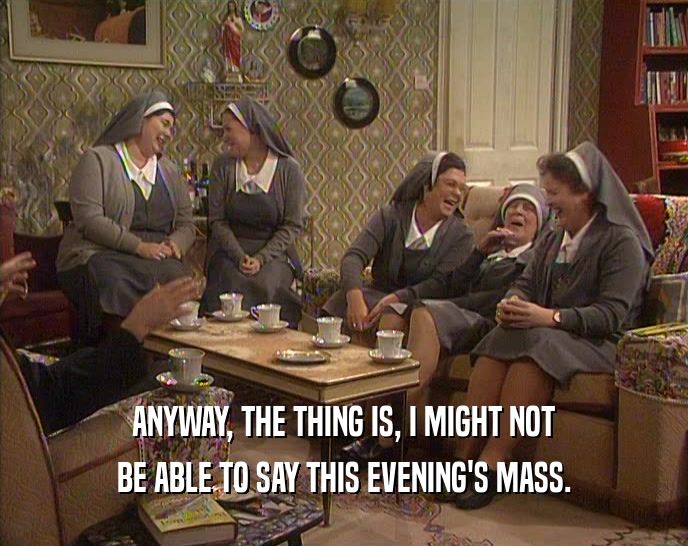 ANYWAY, THE THING IS, I MIGHT NOT BE ABLE TO SAY THIS EVENING'S MASS. 