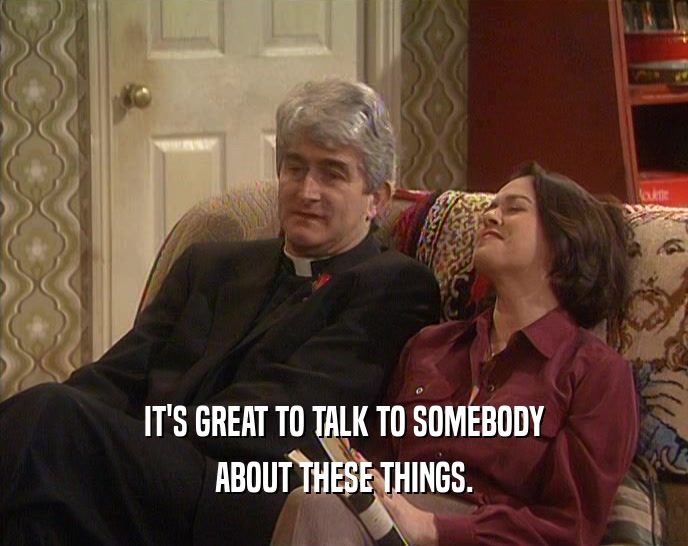 IT'S GREAT TO TALK TO SOMEBODY ABOUT THESE THINGS. 