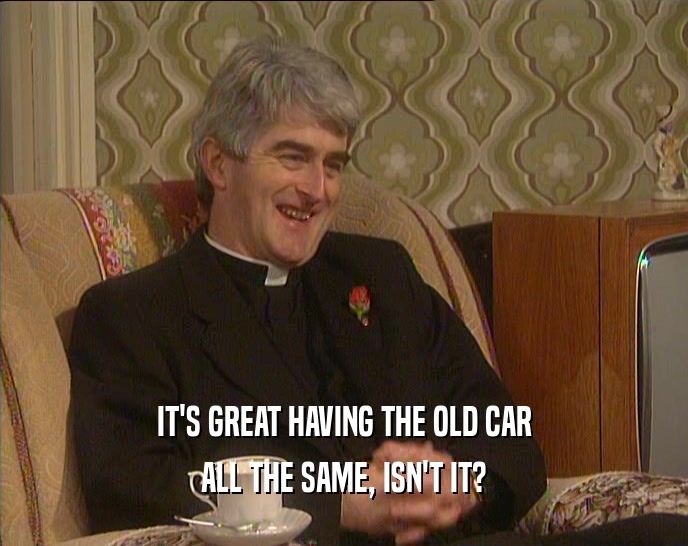 IT'S GREAT HAVING THE OLD CAR ALL THE SAME, ISN'T IT? 
