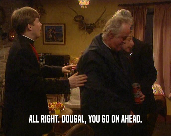 ALL RIGHT. DOUGAL, YOU GO ON AHEAD.  