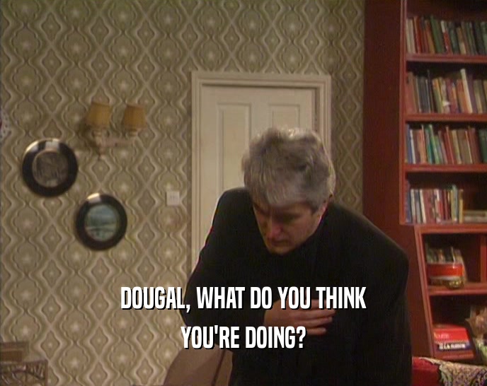 DOUGAL, WHAT DO YOU THINK YOU'RE DOING? 