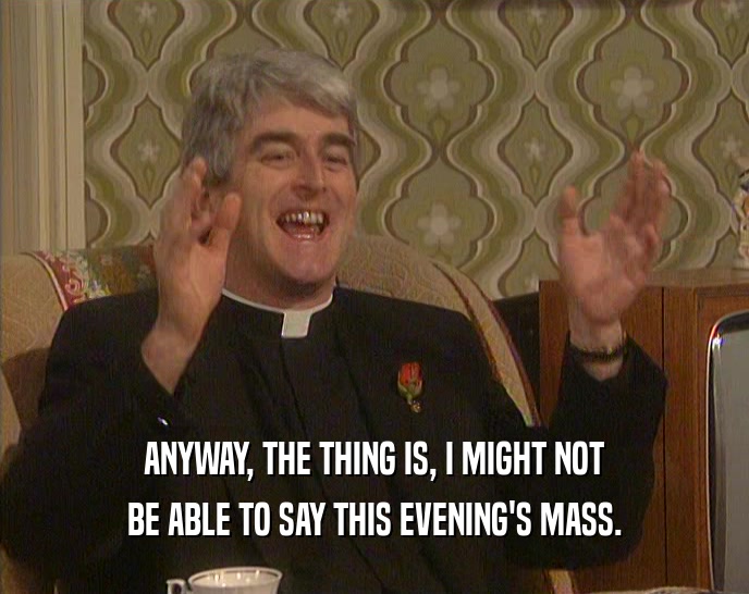 ANYWAY, THE THING IS, I MIGHT NOT BE ABLE TO SAY THIS EVENING'S MASS. 