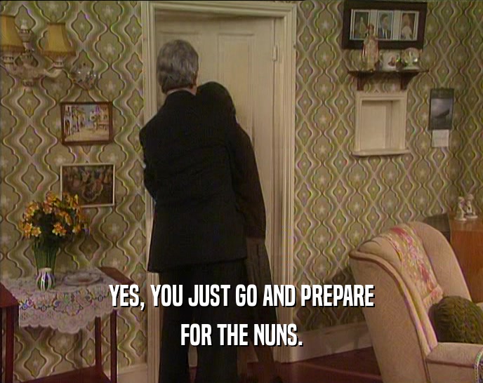 YES, YOU JUST GO AND PREPARE FOR THE NUNS. 