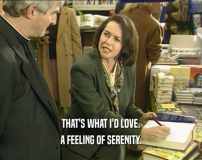 THAT'S WHAT I'D LOVE. A FEELING OF SERENITY. 