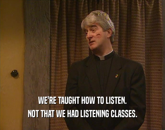 WE'RE TAUGHT HOW TO LISTEN.
 NOT THAT WE HAD LISTENING CLASSES.
 