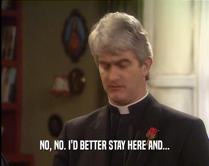 NO, NO. I'D BETTER STAY HERE AND...  