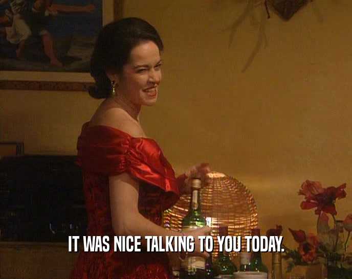 IT WAS NICE TALKING TO YOU TODAY.  