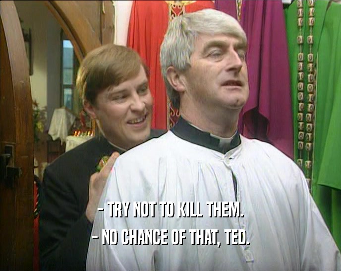 - TRY NOT TO KILL THEM.
 - NO CHANCE OF THAT, TED.
 
