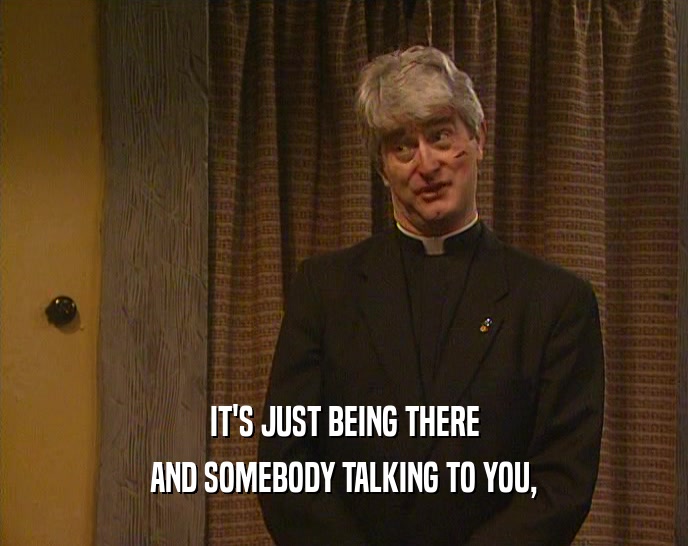 IT'S JUST BEING THERE AND SOMEBODY TALKING TO YOU, 
