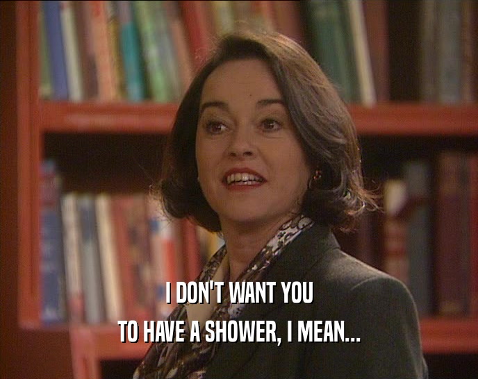 I DON'T WANT YOU
 TO HAVE A SHOWER, I MEAN...
 