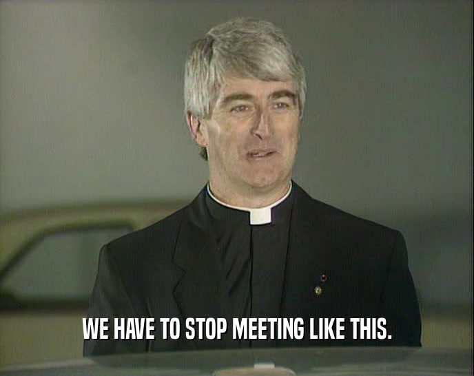 WE HAVE TO STOP MEETING LIKE THIS.  