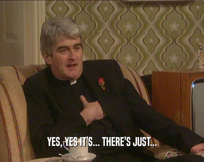 YES, YES IT'S... THERE'S JUST...  