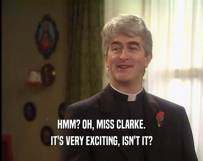 HMM? OH, MISS CLARKE. IT'S VERY EXCITING, ISN'T IT? 