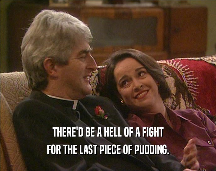 THERE'D BE A HELL OF A FIGHT FOR THE LAST PIECE OF PUDDING. 
