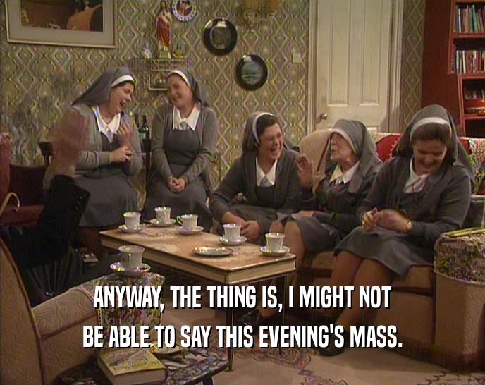 ANYWAY, THE THING IS, I MIGHT NOT BE ABLE TO SAY THIS EVENING'S MASS. 