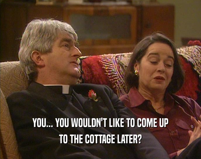 YOU... YOU WOULDN'T LIKE TO COME UP TO THE COTTAGE LATER? 