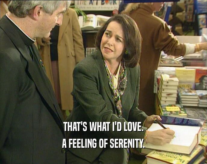 THAT'S WHAT I'D LOVE. A FEELING OF SERENITY. 
