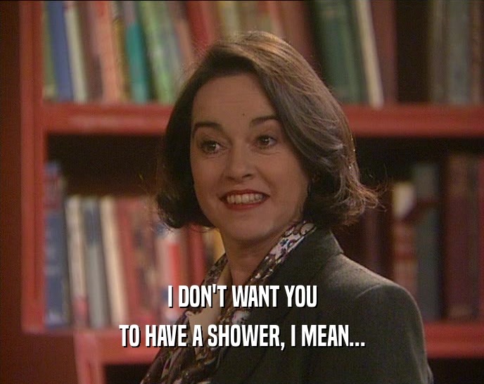 I DON'T WANT YOU
 TO HAVE A SHOWER, I MEAN...
 
