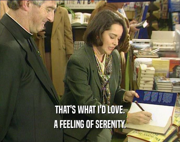 THAT'S WHAT I'D LOVE. A FEELING OF SERENITY. 
