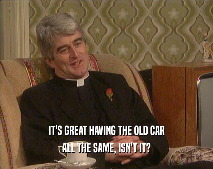 IT'S GREAT HAVING THE OLD CAR ALL THE SAME, ISN'T IT? 