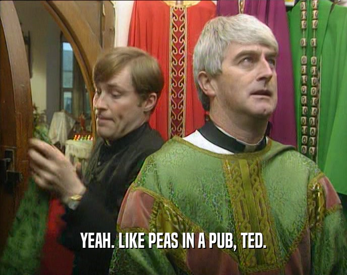 YEAH. LIKE PEAS IN A PUB, TED.
  