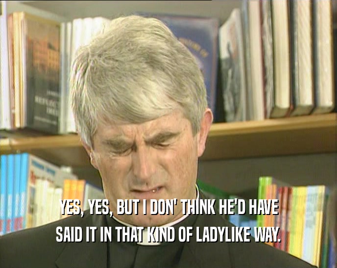 YES, YES, BUT I DON' THINK HE'D HAVE SAID IT IN THAT KIND OF LADYLIKE WAY. 