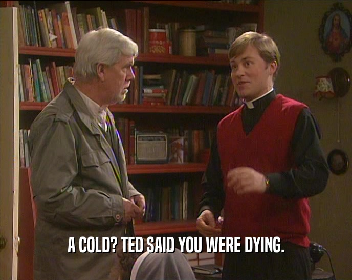 A COLD? TED SAID YOU WERE DYING.  