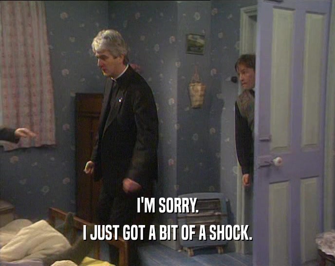 I'M SORRY. I JUST GOT A BIT OF A SHOCK. 